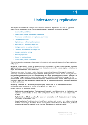 Page 181Dell AppAssure User Guide
Version 5.4.3 Revision B
11
179
Understanding replication
This chapter describes how to configure and manage the replication of protected data from an AppAssure 
source core to an AppAssure target core for disaster recovery. It includes the following sections:
•Understanding seed drives
•Understanding failover and failback in AppAssure
•Performance considerations for replicated data transfer
•Configuring replication
•Replicating to a self-managed target core
•Replicating to a...