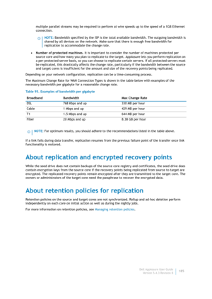 Page 187Dell AppAssure User Guide
Version 5.4.3 Revision B185 multiple parallel streams may be required to perform at wire speeds up to the speed of a 1GB Ethernet 
connection.
• Number of protected machines. It is important to consider the number of machines protected per 
source core and how many you plan to replicate to the target. AppAssure lets you perform replication on 
a per-protected server basis, so you can choose to replicate certain servers. If all protected servers must 
be replicated, this...
