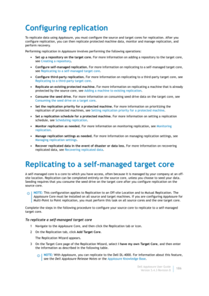 Page 188Dell AppAssure User Guide
Version 5.4.3 Revision B186
Configuring replication
To replicate data using AppAssure, you must configure the source and target cores for replication. After you 
configure replication, you can then replicate protected machine data, monitor and manage replication, and 
perform recovery.
Performing replication in AppAssure involves performing the following operations:
• Set up a repository on the target core. For more information on adding a repository to the target core, 
see...
