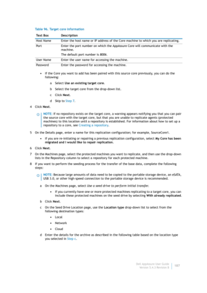 Page 189Dell AppAssure User Guide
Version 5.4.3 Revision B187 •If the Core you want to add has been paired with this source core previously, you can do the 
following:
aSelect Use an existing target core.
b Select the target core from the drop-down list.
cClick Next.
dSkip to Step 7.
4Click Next.
5 On the Details page, enter a name for this replication configuration; for example, SourceCore1.
•If you are re-initiating or repairing a previous replication configuration, select My Core has been 
migrated and I...