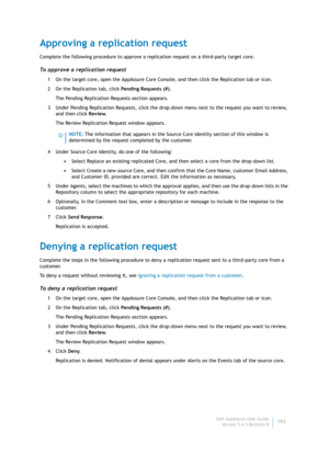 Page 195Dell AppAssure User Guide
Version 5.4.3 Revision B193
Approving a replication request
Complete the following procedure to approve a replication request on a third-party target core.
To approve a replication request
1 On the target core, open the AppAssure Core Console, and then click the Replication tab or icon.
2 On the Replication tab, click Pending Requests (#).
The Pending Replication Requests section appears.
3 Under Pending Replication Requests, click the drop-down menu next to the request you want...