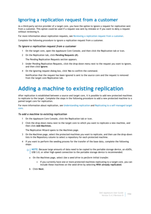 Page 196Dell AppAssure User Guide
Version 5.4.3 Revision B194
Ignoring a replication request from a customer
As a third-party service provider of a target core, you have the option to ignore a request for replication sent 
from a customer. This option could be used if a request was sent by mistake or if you want to deny a request 
without reviewing it.
For more information about replication requests, see Reviewing a replication request from a customer.
Complete the following procedure to ignore a replication...