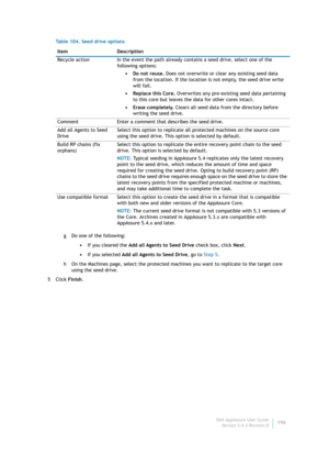 Page 198Dell AppAssure User Guide
Version 5.4.3 Revision B196 g Do one of the following:
•If you cleared the Add all Agents to Seed Drive check box, click Next.
•If you selected Add all Agents to Seed Drive, go to Step 5.
h On the Machines page, select the protected machines you want to replicate to the target core 
using the seed drive.
5Click Finish. Recycle action In the event the path already contains a seed drive, select one of the 
following options:
•Do not reuse. Does not overwrite or clear any existing...