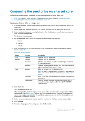 Page 199Dell AppAssure User Guide
Version 5.4.3 Revision B197
Consuming the seed drive on a target core
Complete the follow procedure to consume the data from the seed drive on the target core.
To consume the seed drive on a target core
1 If the seed drive was saved to a portable storage device, such as a USB drive, connect the drive to the 
target core.
2 On the target core, open the AppAssure Core Console, and then click the Replication tab or icon.
3 On the Replication tab, under Incoming Replication, click...