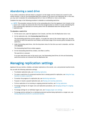 Page 200Dell AppAssure User Guide
Version 5.4.3 Revision B198
Abandoning a seed drive
If you create a seed drive with the intent to consume it on the target core but choose not to send it to the 
remote location, a link for the Outstanding Seed Drive remains on the source core replication tab. In this case, 
you may want to abandon the outstanding seed drive in favor of different or more current data.
Complete the steps in the following procedure to abandon an outstanding seed drive.
To abandon a seed drive
1 On...
