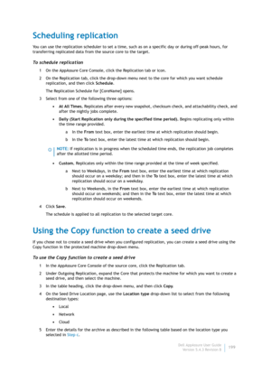 Page 201Dell AppAssure User Guide
Version 5.4.3 Revision B199
Scheduling replication
You can use the replication scheduler to set a time, such as on a specific day or during off-peak hours, for 
transferring replicated data from the source core to the target.
To  s c h e d u l e  r e p l i c a t i o n
1 On the AppAssure Core Console, click the Replication tab or icon.
2 On the Replication tab, click the drop-down menu next to the core for which you want schedule 
replication, and then click Schedule.
The...