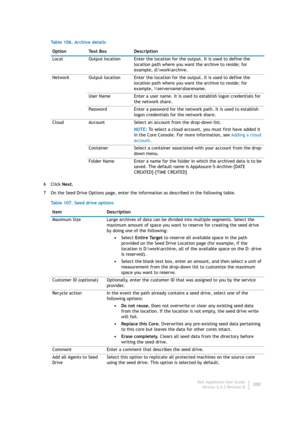 Page 202Dell AppAssure User Guide
Version 5.4.3 Revision B200 6Click Next.
7 On the Seed Drive Options page, enter the information as described in the following table. Table 106. Archive details
Option Text Box Description
Local Output location Enter the location for the output. It is used to define the 
location path where you want the archive to reside; for 
example, d:\work\archive.
Network Output location Enter the location for the output. It is used to define the 
location path where you want the archive to...