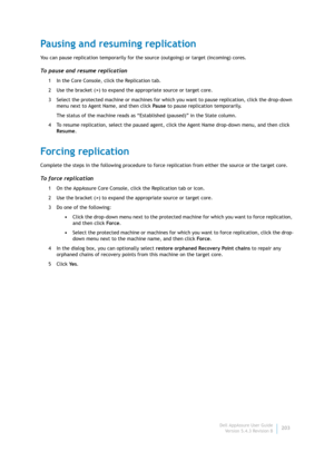 Page 205Dell AppAssure User Guide
Version 5.4.3 Revision B203
Pausing and resuming replication
You can pause replication temporarily for the source (outgoing) or target (incoming) cores.
To pause and resume replication
1 In the Core Console, click the Replication tab.
2Use the bracket (>) to expand the appropriate source or target core.
3 Select the protected machine or machines for which you want to pause replication, click the drop-down 
menu next to Agent Name, and then click Pause to pause replication...