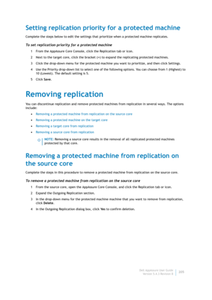 Page 207Dell AppAssure User Guide
Version 5.4.3 Revision B205
Setting replication priority for a protected machine
Complete the steps below to edit the settings that prioritize when a protected machine replicates.
To set replication priority for a protected machine
1 From the AppAssure Core Console, click the Replication tab or icon.
2 Next to the target core, click the bracket (>) to expand the replicating protected machines.
3 Click the drop-down menu for the protected machine you want to prioritize, and then...