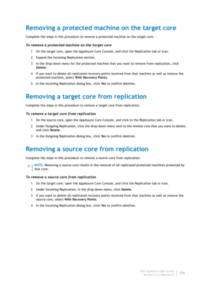 Page 208Dell AppAssure User Guide
Version 5.4.3 Revision B206
Removing a protected machine on the target core
Complete the steps in this procedure to remove a protected machine on the target core.
To remove a protected machine on the target core
1 On the target core, open the AppAssure Core Console, and click the Replication tab or icon.
2 Expand the Incoming Replication section.
3 In the drop-down menu for the protected machine that you want to remove from replication, click 
Delete.
4 If you want to delete all...