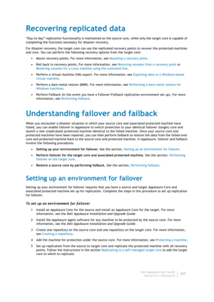 Page 209Dell AppAssure User Guide
Version 5.4.3 Revision B207
Recovering replicated data
“Day-to-day” replication functionality is maintained on the source core, while only the target core is capable of 
completing the functions necessary for disaster recovery.
For disaster recovery, the target core can use the replicated recovery points to recover the protected machines 
and core. You can perform the following recovery options from the target core:
•Mount recovery points. For more information, see Mounting a...