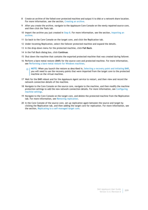 Page 211Dell AppAssure User Guide
Version 5.4.3 Revision B209 8 Create an archive of the failed-over protected machine and output it to disk or a network share location. 
For more information, see the section, Creating an archive.
9 After you create the archive, navigate to the AppAssure Core Console on the newly repaired source core, 
and then click the Tools tab.
10 Import the archive you just created in Step 8. For more information, see the section, Importing an 
archive.
11 Go back to the Core Console on the...