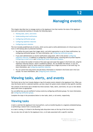 Page 212Dell AppAssure User Guide
Version 5.4.3 Revision B
12
210
Managing events
This chapter describes how to manage events on the AppAssure Core that monitor the state of the AppAssure 
Core and its protected machines.It includes the following topics: 
•Viewing tasks, alerts, and events
•Understanding email notifications
•Configuring notification groups
•Configuring repetition reduction
•Configuring event retention
The Core includes predefined sets of events, which can be used to notify administrators of...