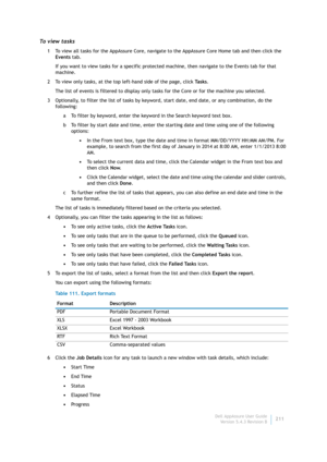 Page 213Dell AppAssure User Guide
Version 5.4.3 Revision B211
To  v i e w  t a s k s
1 To view all tasks for the AppAssure Core, navigate to the AppAssure Core Home tab and then click the 
Events tab.
If you want to view tasks for a specific protected machine, then navigate to the Events tab for that 
machine.
2 To view only tasks, at the top left-hand side of the page, click Ta s k s.
The list of events is filtered to display only tasks for the Core or for the machine you selected.
3 Optionally, to filter the...