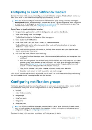 Page 216Dell AppAssure User Guide
Version 5.4.3 Revision B214
Configuring an email notification template
Complete the steps in this procedure to configure an email notification template. This template is used by your 
SMTP email server to send notifications regarding AppAssure events by email.
To configure an email notification template
1 Navigate to the AppAssure Core, click the Configuration tab, and then click Events.
2 In the Email Settings pane, click change.
The Edit Email Notification Configuration dialog...