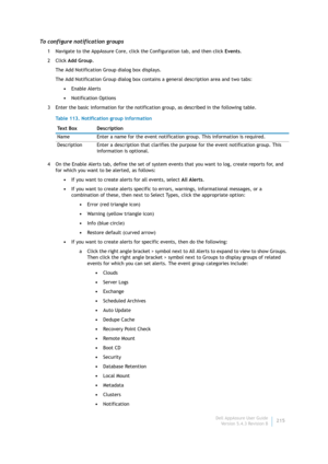 Page 217Dell AppAssure User Guide
Version 5.4.3 Revision B215
To configure notification groups
1 Navigate to the AppAssure Core, click the Configuration tab, and then click Events.
2Click Add Group.
The Add Notification Group dialog box displays.
The Add Notification Group dialog box contains a general description area and two tabs:
•Enable Alerts
•Notification Options
3 Enter the basic information for the notification group, as described in the following table.
4 On the Enable Alerts tab, define the set of...