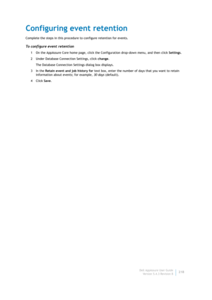 Page 220Dell AppAssure User Guide
Version 5.4.3 Revision B218
Configuring event retention
Complete the steps in this procedure to configure retention for events.
To configure event retention
1 On the AppAssure Core home page, click the Configuration drop-down menu, and then click Settings.
2 Under Database Connection Settings, click change.
The Database Connection Settings dialog box displays.
3In the Retain event and job history for text box, enter the number of days that you want to retain 
information about...