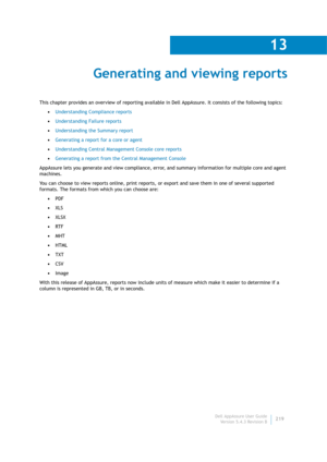 Page 221Dell AppAssure User Guide
Version 5.4.3 Revision B
13
219
Generating and viewing reports
This chapter provides an overview of reporting available in Dell AppAssure. It consists of the following topics:
•Understanding Compliance reports
•Understanding Failure reports
•Understanding the Summary report
•Generating a report for a core or agent
•Understanding Central Management Console core reports
•Generating a report from the Central Management Console
AppAssure lets you generate and view compliance, error,...