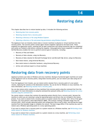 Page 226Dell AppAssure User Guide
Version 5.4.3 Revision B
14
224
Restoring data
This chapter describes how to restore backed up data. It includes the following sections:
•Restoring data from recovery points
•Restoring volumes from a recovery point
•Restoring a directory or file using Windows Explorer
•Restoring a directory or file and preserving permissions using Windows Explorer
The AppAssure Core can instantly restore data or recover machines to physical or virtual machines from the 
recovery points. The...
