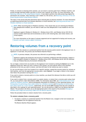 Page 227Dell AppAssure User Guide
Version 5.4.3 Revision B225 Finally, in contrast to restoring entire volumes, you can mount a recovery point from a Windows machine, and 
browse through individual folders and files to recover only a specific set of files. For more information, see 
Restoring a directory or file using Windows Explorer. If you need to perform this while preserving original file 
permissions (for example, when restoring a user’s folder on a file server), see Restoring a directory or file and...