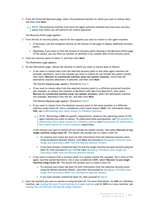 Page 228Dell AppAssure User Guide
Version 5.4.3 Revision B226 2 From the Protected Machines page, select the protected machine for which you want to restore data, 
and then click Next.
The Recovery Points page appears.
3 From the list of recovery points, search for the snapshot you want to restore to the agent machine.
•If necessary, use the navigation buttons at the bottom of the page to display additional recovery 
points.
•Optionally, If you want to limit the amount of recovery points showing in the Recovery...
