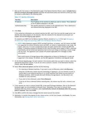 Page 229Dell AppAssure User Guide
Version 5.4.3 Revision B227 7 Back on the Core server, in the Destination page of the Restore Machine Wizard, select I already have a 
boot CD running on the target machine and enter the information about the machine to which you want 
to connect as described in the following table.
8Click Next.
If the connection information you entered matches the URC, and if the Core and the target server can 
identify each other properly on the network, then the volumes for the selected...