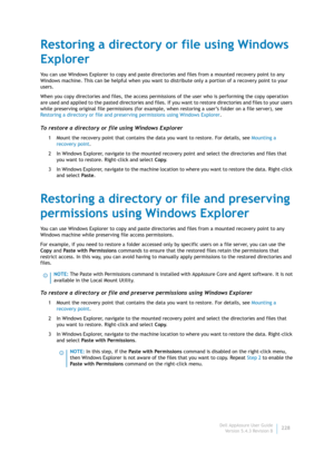 Page 230Dell AppAssure User Guide
Version 5.4.3 Revision B228
Restoring a directory or file using Windows 
Explorer
You can use Windows Explorer to copy and paste directories and files from a mounted recovery point to any 
Windows machine. This can be helpful when you want to distribute only a portion of a recovery point to your 
users.
When you copy directories and files, the access permissions of the user who is performing the copy operation 
are used and applied to the pasted directories and files. If you...