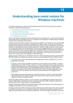 Page 231Dell AppAssure User Guide
Version 5.4.3 Revision B
15
229
Understanding bare metal restore for 
Windows machines
This chapter describes how to restore a protected Windows machine from bare-metal similar or dissimilar 
hardware. It includes the following topics:
•Performing a bare metal restore for Windows machines
•Managing a Windows boot image
•Launching a bare metal restore for Windows
•Verifying a bare metal restore
Servers, when operating as expected, perform the tasks they are configured to do. It...