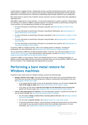 Page 232Dell AppAssure User Guide
Version 5.4.3 Revision B230 console instance, mapping volumes, initiating the recovery, and then monitoring the process. Once the bare 
metal restore is complete, you can continue with the task of loading the operating system and the software 
applications on the restored server, followed by establishing unique settings required for your configuration.
Bare metal restore is used not only in disaster recovery scenarios, but also to migrate data when upgrading or 
replacing...
