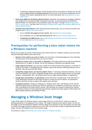 Page 233Dell AppAssure User Guide
Version 5.4.3 Revision B231 •If restoring to dissimilar hardware, and all necessary drivers are present on the boot CD, you will 
need to inject drivers for hardware devices that were not in the previous configuration but are 
included in the system replacing the server. For more information, see Injecting drivers to your 
target server.
• Performing a BMR from the Restore Machine Wizard. Optionally, the processes for managing a Windows 
boot image and for launching the BMR,...