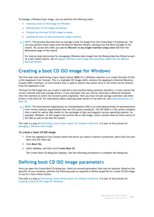 Page 234Dell AppAssure User Guide
Version 5.4.3 Revision B232 To manage a Windows boot image, you can perform the following tasks:
•Creating a boot CD ISO image for Windows
•Defining boot CD ISO image parameters
•Transferring the boot CD ISO image to media
•Loading the boot CD and starting the target machine
Creating a boot CD ISO image for Windows
The first step when performing a bare metal restore (BMR) for a Windows machine is to create the boot CD file 
in the AppAssure Core Console. This is a bootable ISO...