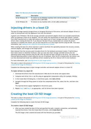Page 236Dell AppAssure User Guide
Version 5.4.3 Revision B234
Injecting drivers in a boot CD
The boot CD image requires storage drivers to recognize the drives of the server, and network adapter drivers in 
order to communicate with the AppAssure Core over the network.
A generic set of Windows 7 PE 32-bit storage controller and network adapter drivers are included automatically 
when you generate a boot CD for Windows. This will satisfy the requirements of newer Dell systems. Systems 
from other manufacturers or...