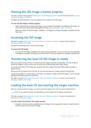 Page 237Dell AppAssure User Guide
Version 5.4.3 Revision B235
Viewing the ISO image creation progress
This task is a step in the process of Defining boot CD ISO image parameters. It is part of the process for Creating 
a boot CD ISO image for Windows.
Complete the following step to view the progress of the creation of the ISO image.
To view the ISO image creation progress
•Select the Events tab, and then under Tasks, you can monitor the progress for building the ISO image. For 
more information about monitoring...