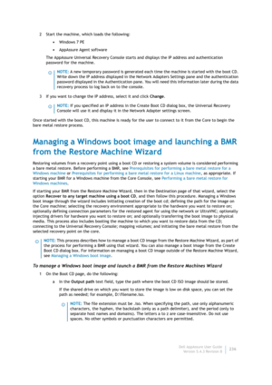Page 238Dell AppAssure User Guide
Version 5.4.3 Revision B236 2 Start the machine, which loads the following:
•Windows 7 PE
•AppAssure Agent software
The AppAssure Universal Recovery Console starts and displays the IP address and authentication 
password for the machine.
3 If you want to change the IP address, select it and click Change.
Once started with the boot CD, this machine is ready for the user to connect to it from the Core to begin the 
bare metal restore process.
Managing a Windows boot image and...