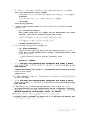 Page 240Dell AppAssure User Guide
Version 5.4.3 Revision B238 7 Back on the Core Console in the Connection page, enter authentication information from the URC 
instance of the machine you want to restore as follows:
a In the IP Address text box, enter the IP address of the machine to which you are restoring from a 
recovery point.
b In the Authentication Key text box, enter the information from the URC.
c Then click Next.
The Disk Mapping page appears.
8 If you want to map volumes automatically, do the...