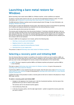 Page 241Dell AppAssure User Guide
Version 5.4.3 Revision B239
Launching a bare metal restore for 
Windows
Before launching a bare metal restore (BMR) for a Windows machine, certain conditions are required.
To restore a recovery point saved on the Core, you must have the appropriate hardware in place. For more 
information, see Prerequisites for performing a bare metal restore for a Windows machine.
The BMR destination Windows machine must be started using the boot CD image. For more information, see 
Managing a...