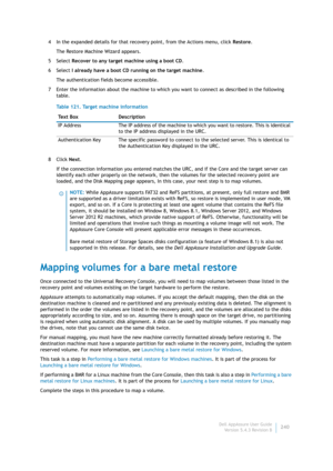 Page 242Dell AppAssure User Guide
Version 5.4.3 Revision B240 4 In the expanded details for that recovery point, from the Actions menu, click Restore.
The Restore Machine Wizard appears.
5Select Recover to any target machine using a boot CD.
6Select I already have a boot CD running on the target machine.
The authentication fields become accessible.
7 Enter the information about the machine to which you want to connect as described in the following 
table.
8Click Next.
If the connection information you entered...