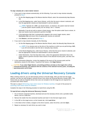 Page 243Dell AppAssure User Guide
Version 5.4.3 Revision B241
To map volumes for a bare metal restore
1 If you want to map volumes automatically, do the following. If you want to map volumes manually, 
proceed to Step 2
a On the Disk Mapping page of the Restore Machine Wizard, select the Automatically Map Volumes 
tab.
b In the Disk Mapping area, under Source Volume, verify that the source volume is selected, and 
that the appropriate volumes are listed beneath it and are selected.
c Optionally, if you do not...