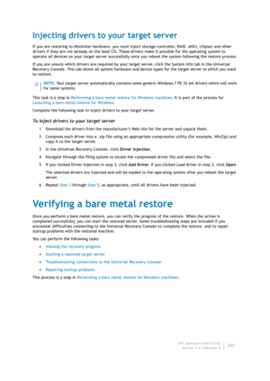 Page 244Dell AppAssure User Guide
Version 5.4.3 Revision B242
Injecting drivers to your target server
If you are restoring to dissimilar hardware, you must inject storage controller, RAID, AHCI, chipset and other 
drivers if they are not already on the boot CD. These drivers make it possible for the operating system to 
operate all devices on your target server successfully once you reboot the system following the restore process.
If you are unsure which drivers are required by your target server, click the...