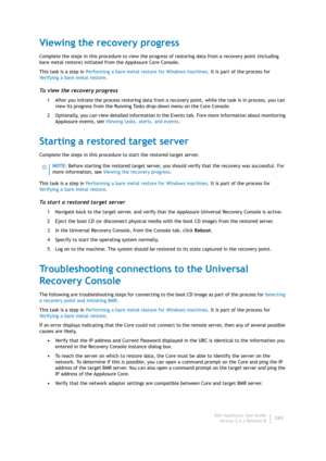 Page 245Dell AppAssure User Guide
Version 5.4.3 Revision B243
Viewing the recovery progress
Complete the steps in this procedure to view the progress of restoring data from a recovery point (including 
bare metal restore) initiated from the AppAssure Core Console.
This task is a step in Performing a bare metal restore for Windows machines. It is part of the process for 
Verifying a bare metal restore.
To view the recovery progress
1 After you initiate the process restoring data from a recovery point, while the...