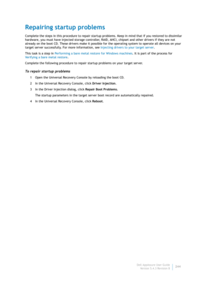 Page 246Dell AppAssure User Guide
Version 5.4.3 Revision B244
Repairing startup problems
Complete the steps in this procedure to repair startup problems. Keep in mind that if you restored to dissimilar 
hardware, you must have injected storage controller, RAID, AHCI, chipset and other drivers if they are not 
already on the boot CD. These drivers make it possible for the operating system to operate all devices on your 
target server successfully. For more information, see Injecting drivers to your target...