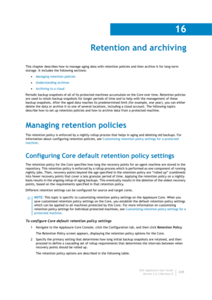 Page 247Dell AppAssure User Guide
Version 5.4.3 Revision B
16
245
Retention and archiving
This chapter describes how to manage aging data with retention policies and then archive it for long-term 
storage. It includes the following sections:
•Managing retention policies
•Understanding archives
•Archiving to a cloud
Periodic backup snapshots of all of its protected machines accumulate on the Core over time. Retention policies 
are used to retain backup snapshots for longer periods of time and to help with the...