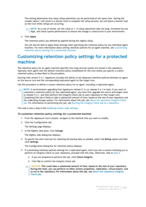 Page 249Dell AppAssure User Guide
Version 5.4.3 Revision B247 This setting determines how many rollup operations can be performed at the same time. Setting the 
number above 1 will result in a shorter time to complete the rollup process, but will place a heavier load 
on the Core while rollups are occurring.
4Click Apply.
The retention policy you defined be applied during the nightly rollup.
You will also be able to apply these settings when specifying the retention policy for any individual agent 
machine. For...