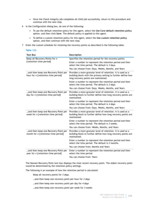 Page 250Dell AppAssure User Guide
Version 5.4.3 Revision B248 •Once the Check Integrity job completes all child job successfully, return to this procedure and 
continue with the next step.
6 In the Configuration dialog box, do one of the following:
•To use the default retention policy for this agent, select the Use Core default retention policy 
option, and then click Save. The default policy is applied to this agent.
•To define a custom retention policy for this agent, select the Use custom retention policy...