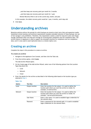 Page 251Dell AppAssure User Guide
Version 5.4.3 Revision B249 …and then keep one recovery point per month for 2 months
…and then keep one recovery point per month for 1 year
Newest Recovery Point is set to the current day, month, and year.
In this example, the oldest recovery point would be 1 year, 4 months, and 6 days old.
8Click Save.
Understanding archives
Retention policies enforce the periods for which backups are stored on short-term (fast and expensive) media. 
Sometimes certain business and technical...