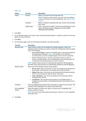 Page 252Dell AppAssure User Guide
Version 5.4.3 Revision B250 5Click Next.
6 On the Machines page of the wizard, select which protected machine or machines contains the recovery 
points you want to archive.
7Click Next.
8 On the Options page, enter the information described in the following table.
9Click Next. Cloud Account Select an account from the drop-down list.
NOTE: To select a cloud account, you must first have added it 
in the Core Console. For more information, see Adding a cloud 
account.
Container...