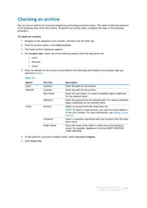 Page 257Dell AppAssure User Guide
Version 5.4.3 Revision B255
Checking an archive
You can scan an archive for structural integrity by performing an archive check. This check verifies the presence 
of all necessary files within the archive. To perform an archive check, complete the steps in the following 
procedure.
To check an archive
1 Navigate to the AppAssure Core Console, and then click the Tools tab.
2 From the Archive option, click Check Archive.
3 The Check Archive dialog box appears.
4For Location type,...