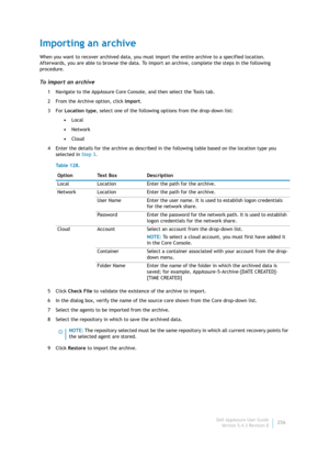 Page 258Dell AppAssure User Guide
Version 5.4.3 Revision B256
Importing an archive
When you want to recover archived data, you must import the entire archive to a specified location. 
Afterwards, you are able to browse the data. To import an archive, complete the steps in the following 
procedure.
To import an archive
1 Navigate to the AppAssure Core Console, and then select the Tools tab.
2 From the Archive option, click Import.
3For Location type, select one of the following options from the drop-down list:...
