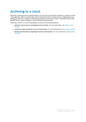 Page 259Dell AppAssure User Guide
Version 5.4.3 Revision B257
Archiving to a cloud
When data reaches the end of a retention period, you may want to extend that retention by creating an archive 
of the aged data. When you archive data, there is always the matter of where to store it. AppAssure lets you 
upload your archive to a variety of cloud providers directly from the Core Console. Compatible clouds include 
Microsoft Azure, Amazon, Rackspace, and any OpenStack-based provider.
Exporting an archive to a cloud...