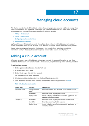 Page 260Dell AppAssure User Guide
Version 5.4.3 Revision B
17
258
Managing cloud accounts
This chapter describes how to define links to existing cloud storage provider accounts, and how to manage those 
cloud accounts for use with AppAssure. For example, you can archive AppAssure data to the cloud, or import 
archived data from the cloud. This chapter includes the following sections:
•Adding a cloud account
•Editing a cloud account
•Configuring cloud account settings
•Removing a cloud account
AppAssure lets you...